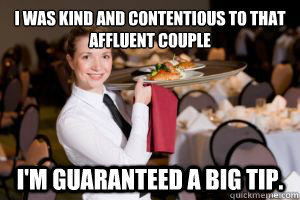 I was kind and contentious to that affluent couple  I'm guaranteed a big tip.  - I was kind and contentious to that affluent couple  I'm guaranteed a big tip.   Oblivious Waitress