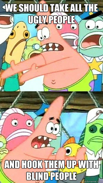we should take all the ugly people and hook them up with blind people  
