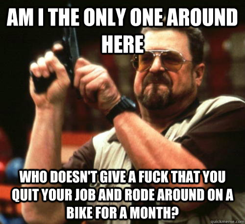 Am i the only one around here Who doesn't give a fuck that you quit your job and rode around on a bike for a month? - Am i the only one around here Who doesn't give a fuck that you quit your job and rode around on a bike for a month?  Am I The Only One Around Here