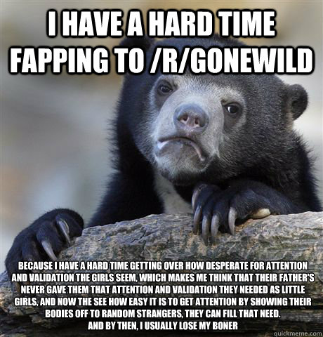 I have a hard time fapping to /r/gonewild because I have a hard time getting over how desperate for attention and validation the girls seem, which makes me think that their father's never gave them that attention and validation they needed as little girls  Confession Bear