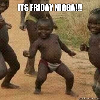 Its friday Nigga!!!   Its friday niggas