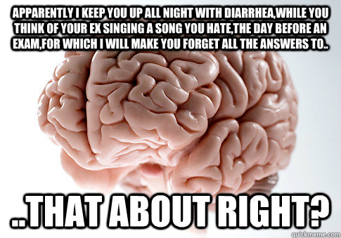 Apparently I keep you up all night with diarrhea,while you think of your ex singing a song you hate,the day before an exam,for which I will make you forget all the answers to.. ..that about right?  Scumbag Brain