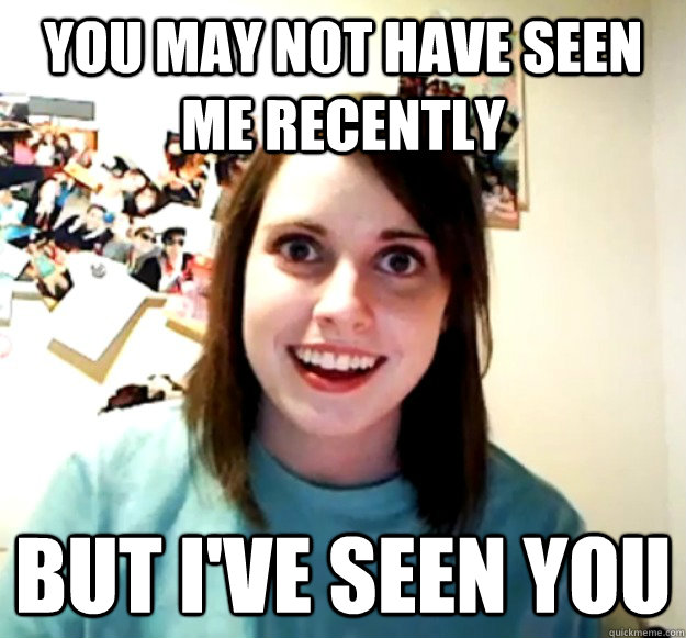 You may not have seen me recently But I've seen you  Overly Attached Girlfriend