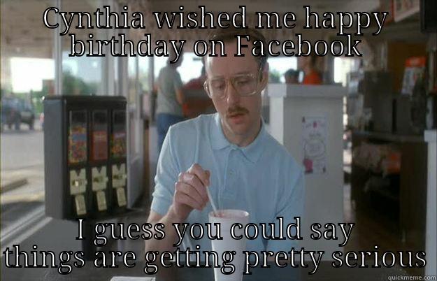 CYNTHIA WISHED ME HAPPY BIRTHDAY ON FACEBOOK I GUESS YOU COULD SAY THINGS ARE GETTING PRETTY SERIOUS Things are getting pretty serious