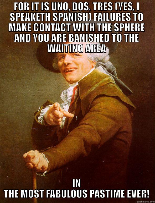 FOR IT IS UNO, DOS, TRES (YES, I SPEAKETH SPANISH) FAILURES TO MAKE CONTACT WITH THE SPHERE AND YOU ARE BANISHED TO THE WAITING AREA IN THE MOST FABULOUS PASTIME EVER! Joseph Ducreux