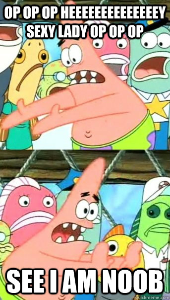 OP OP OP HEEEEEEEEEEEEEEY SEXY LADY OP OP OP SEE I AM NOOB  Push it somewhere else Patrick