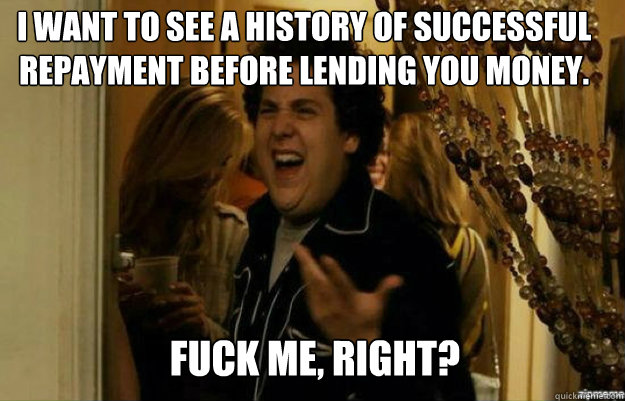 I want to see a history of successful repayment before lending you money. FUCK ME, RIGHT?  fuck me right