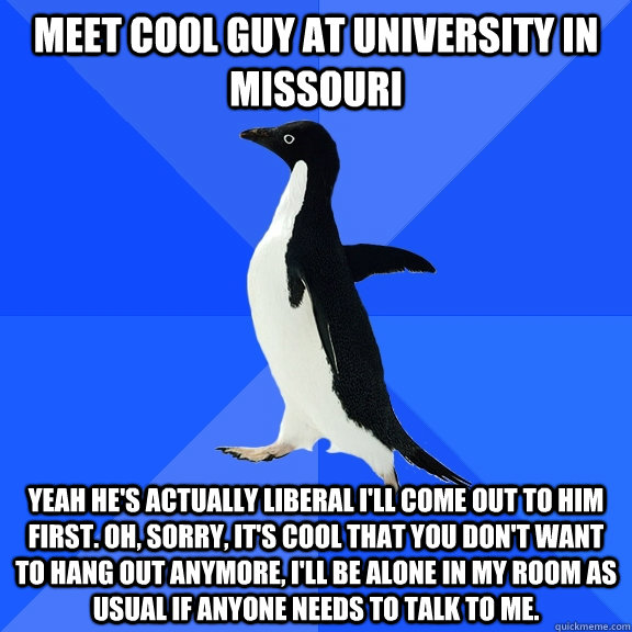 meet cool guy at university in missouri yeah he's actually liberal I'll come out to him first. Oh, sorry, it's cool that you don't want to hang out anymore, I'll be alone in my room as usual if anyone needs to talk to me.  Socially Awkward Penguin