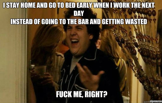 i STAY HOME AND GO TO BED EARLY WHEN i WORK THE NEXT DAY
iNSTEAD OF GOING TO THE BAR AND GETTING WASTED FUCK ME, RIGHT?  fuck me right