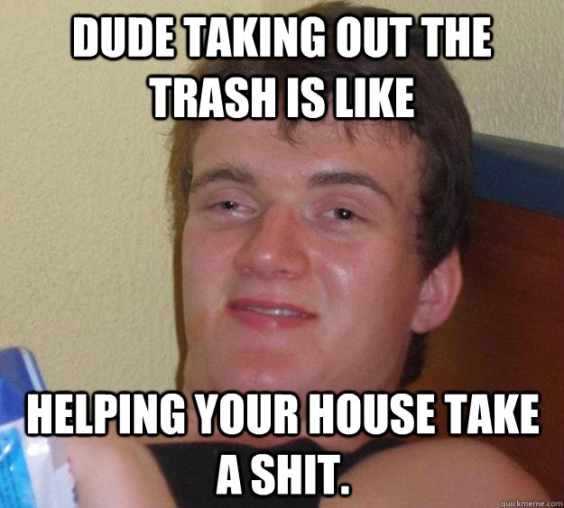 dude taking out the trash is like  helping your house take a shit.  10 Guy