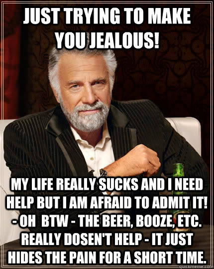 Just trying to make  you jealous! My life really sucks and i need help but i am afraid to admit it! - Oh  BTW - the beer, booze, etc. really dosen't help - it just hides the pain for a short time.  The Most Interesting Man In The World