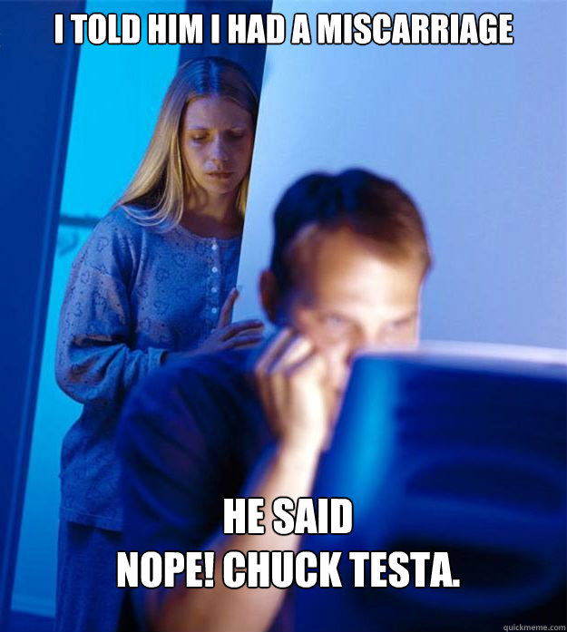 i told him i had a miscarriage he said 
NOPE! chuck testa.  Redditors Wife