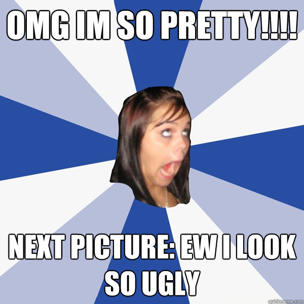 OMG im so pretty!!!! Next picture: ew i look so ugly - OMG im so pretty!!!! Next picture: ew i look so ugly  Annoying Facebook Girl