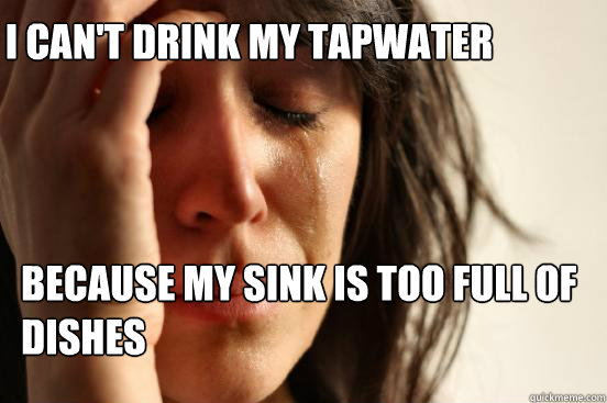 I can't drink my tapwater because my sink is too full of dishes  First World Problems