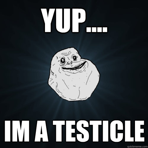 yup.... im a testicle  Forever Alone