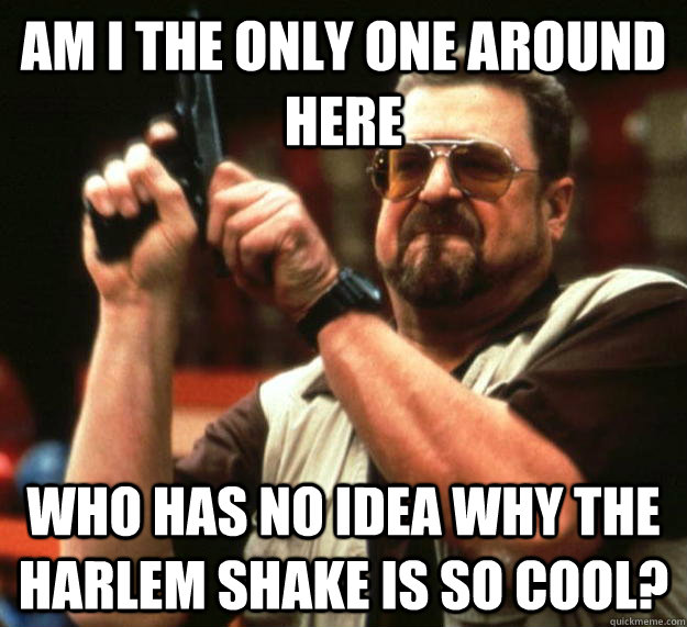 am I the only one around here Who has no idea why the harlem shake is so cool?  Angry Walter