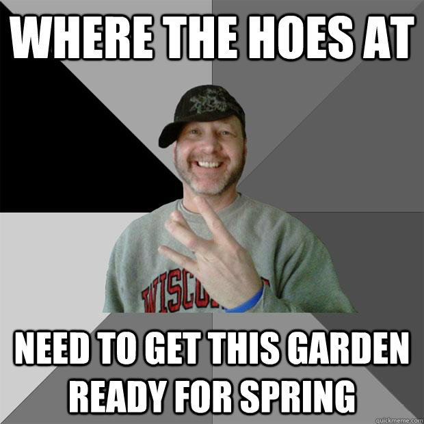 where the hoes at need to get this garden ready for spring  Hood Dad