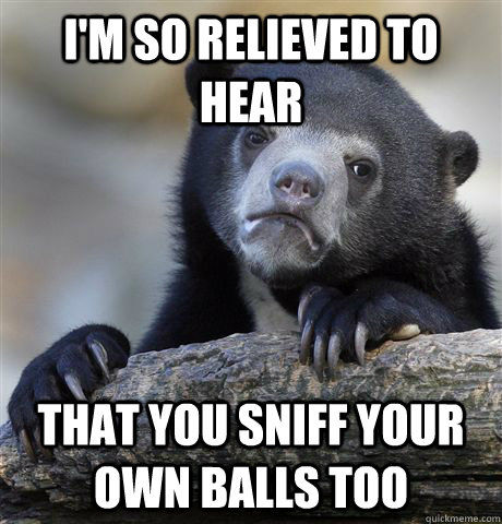 I'm so relieved to hear  that you sniff your own balls too  Confession Bear