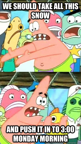 We should take all this snow and push it in to 3:00 monday morning   Push it somewhere else Patrick