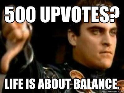 500 upvotes? Life is about balance.  Downvoting Roman