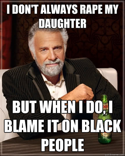 I don't always rape my daughter but when I do, I blame it on black people   The Most Interesting Man In The World