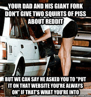 your dad and his giant fork don't give two squirts of piss about reddit But we can say he asked you to 