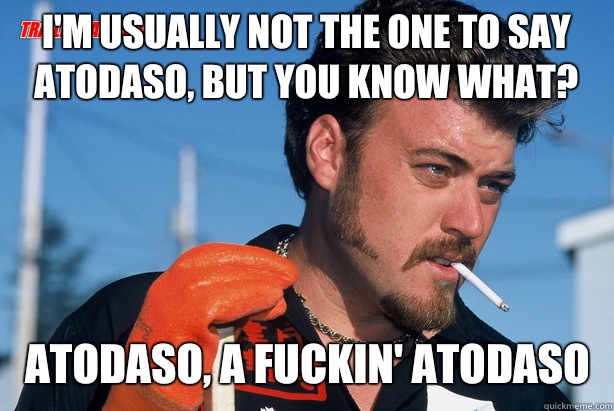 I'm usually not the one to say atodaso, but you know what? Atodaso, a fuckin' atodaso  Ricky Trailer Park Boys