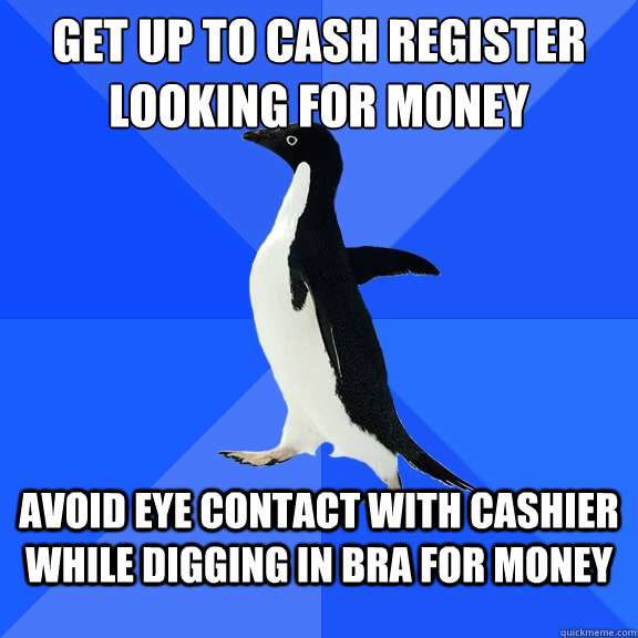 Get up to cash register looking for money avoid eye contact with cashier while digging in bra for money  Socially Awkward Penguin