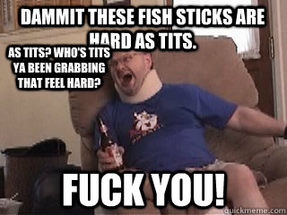 Dammit these fish sticks are hard as tits. Fuck you! As tits? Who's tits ya been grabbing that feel hard?  Tourettes Guy