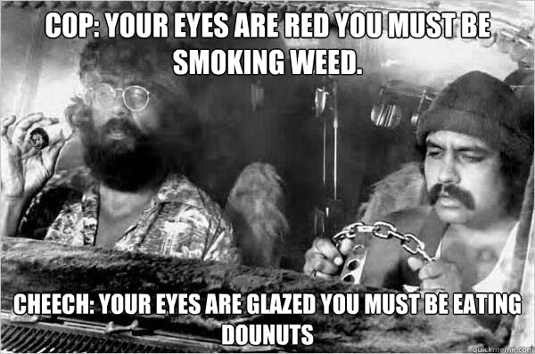 COP: your eyes are red you must be smoking weed. Cheech: your eyes are glazed you must be eating dounuts  Cheech and Chong