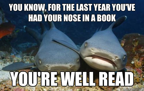 you know, for the last year you've had your nose in a book you're well read  Compassionate Shark Friend