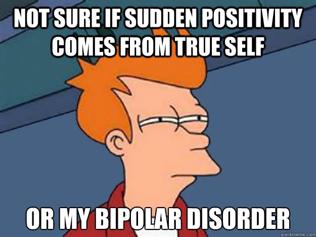 Not Sure if sudden positivity comes from true self or my bipolar disorder  Unsure Fry