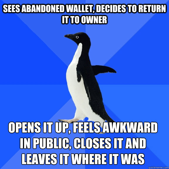 Sees abandoned wallet, decides to return it to owner Opens it up, feels awkward in public, closes it and leaves it where it was    Socially Awkward Penguin