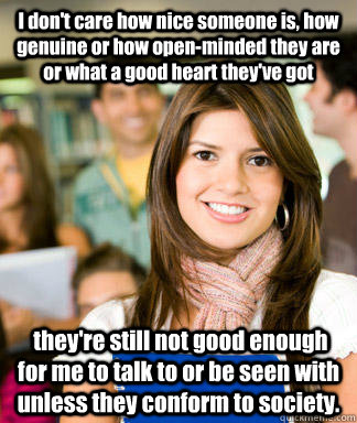 I don't care how nice someone is, how genuine or how open-minded they are or what a good heart they've got  they're still not good enough for me to talk to or be seen with unless they conform to society.  Sheltered College Freshman