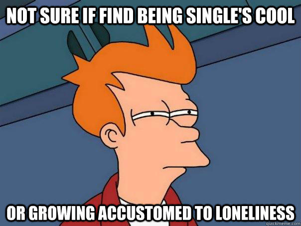 Not sure if find being single's cool  Or growing accustomed to loneliness  Futurama Fry