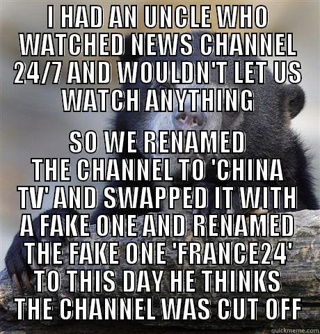 I HAD AN UNCLE WHO WATCHED NEWS CHANNEL 24/7 AND WOULDN'T LET US WATCH ANYTHING SO WE RENAMED THE CHANNEL TO 'CHINA TV' AND SWAPPED IT WITH A FAKE ONE AND RENAMED THE FAKE ONE 'FRANCE24' TO THIS DAY HE THINKS THE CHANNEL WAS CUT OFF Confession Bear