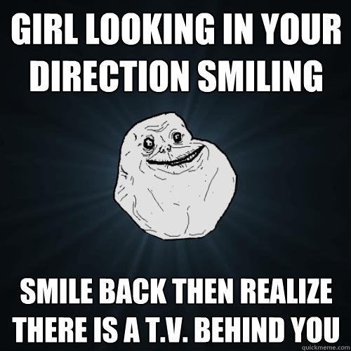 Girl looking in your direction smiling smile back then realize there is a t.v. behind you  Forever Alone
