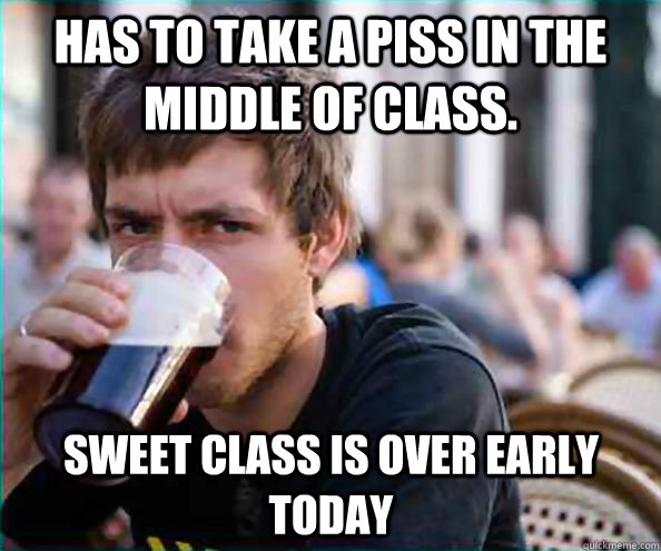 has to take a piss in the middle of class. sweet class is over early today  Lazy College Senior