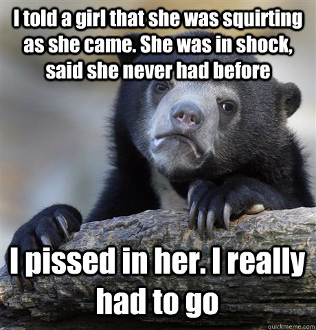 I told a girl that she was squirting as she came. She was in shock, said she never had before I pissed in her. I really had to go  Confession Bear