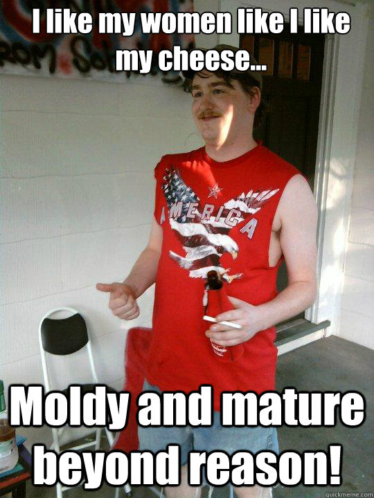 I like my women like I like my cheese... Moldy and mature beyond reason!   Redneck Randal