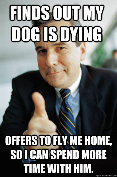 Finds out my dog is dying Offers to fly me home, so i can spend more time with him.  Good Guy Boss