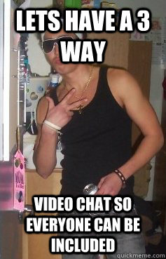 Lets have a 3 way video chat so everyone can be included  