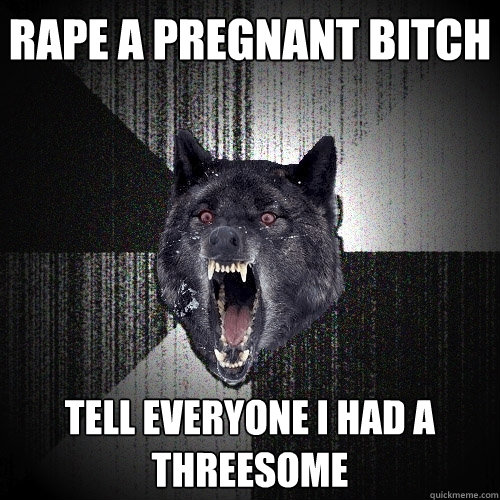 Rape a pregnant bitch Tell everyone i had a threesome  Insanity Wolf