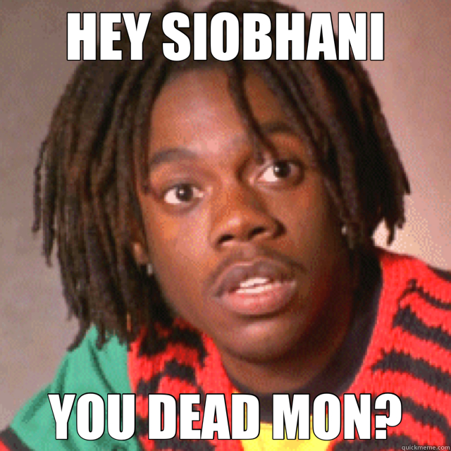 HEY SIOBHANI YOU DEAD MON?  