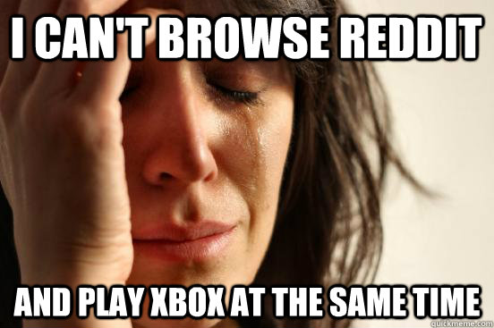 I can't browse reddit And play xbox at the same time  First World Problems