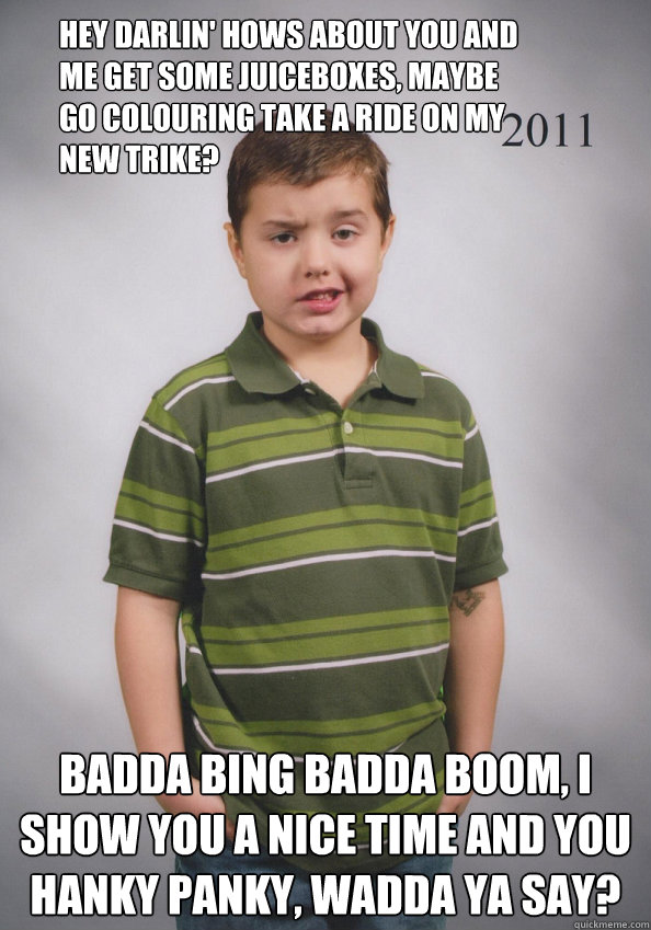 hey darlin' hows about you and me get some juiceboxes, maybe go colouring take a ride on my new trike?  Badda bing badda boom, i show you a nice time and you hanky panky, wadda ya say?  Suave Six-Year-Old