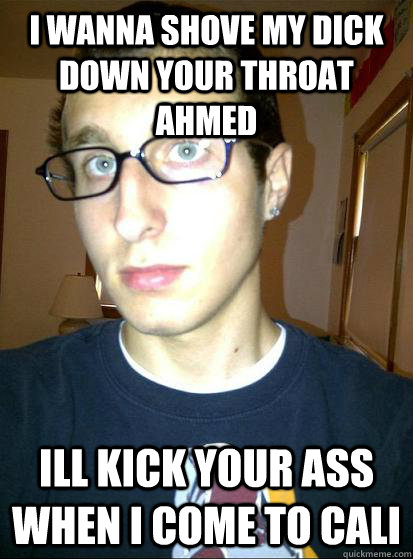 I wanna shove my dick down your throat ahmed Ill kick your ass when I come to cali  