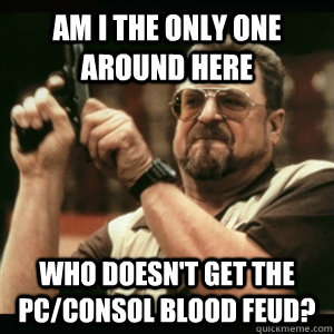 Am i the only one around here Who doesn't get the PC/Consol blood feud?  Am I The Only One Round Here