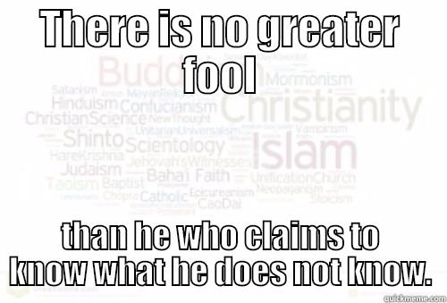 THERE IS NO GREATER FOOL THAN HE WHO CLAIMS TO KNOW WHAT HE DOES NOT KNOW. Misc