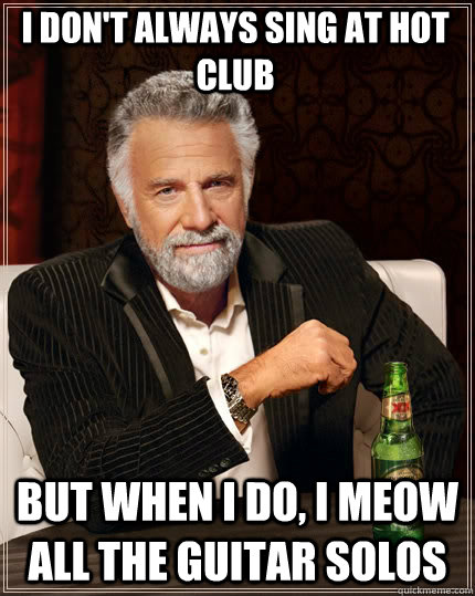 i don't always sing at hot club But when I do, I meow all the guitar solos  The Most Interesting Man In The World